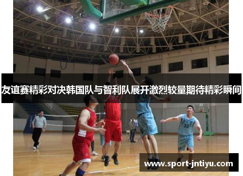 友谊赛精彩对决韩国队与智利队展开激烈较量期待精彩瞬间